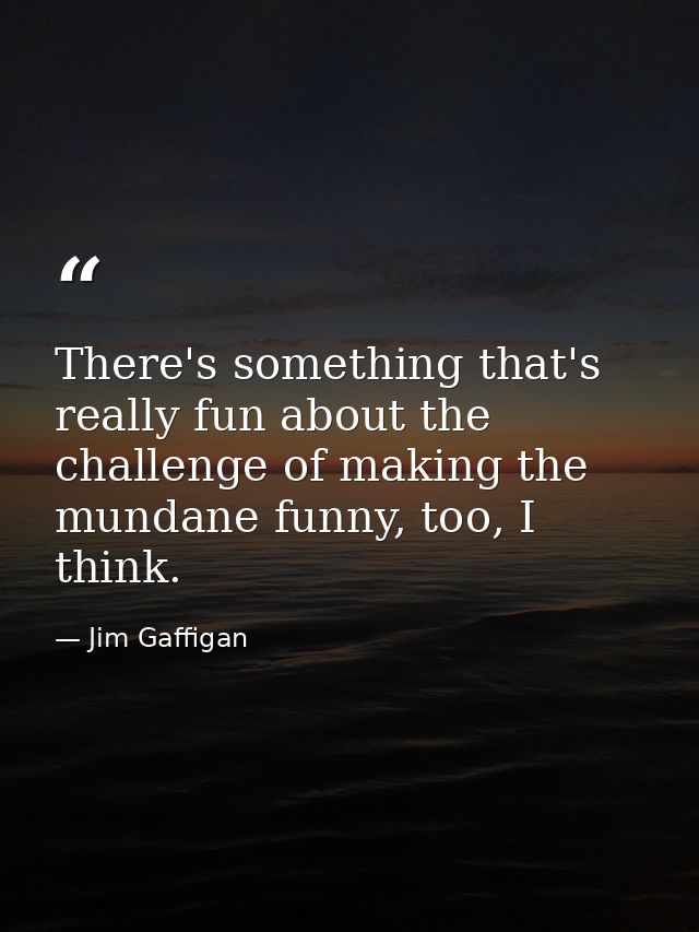 There's something that's really fun about the challenge of making the mundane funny, too, I think. — Jim Gaffigan