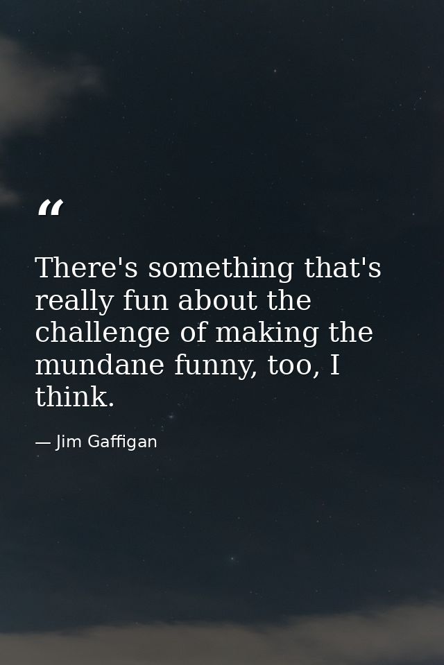 There's something that's really fun about the challenge of making the mundane funny, too, I think. — Jim Gaffigan