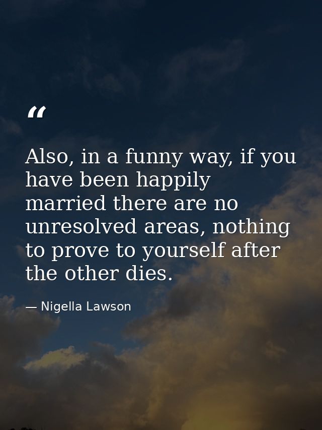 Also, in a funny way, if you have been happily married there are no unresolved areas, nothing to prove to yourself after — Nigella Lawson