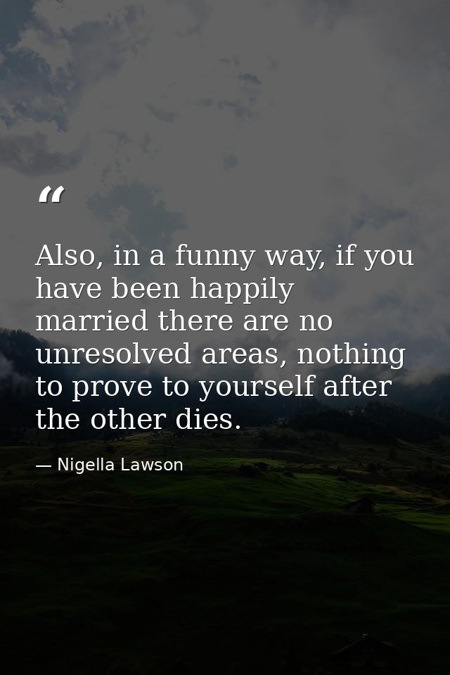 Also, in a funny way, if you have been happily married there are no unresolved areas, nothing to prove to yourself after — Nigella Lawson