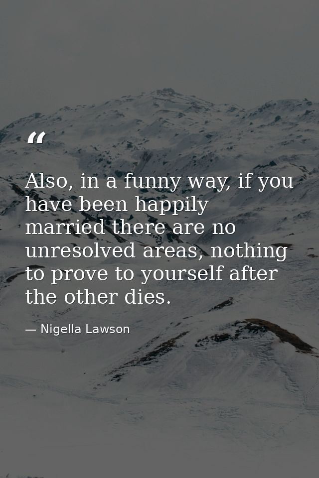 Also, in a funny way, if you have been happily married there are no unresolved areas, nothing to prove to yourself after — Nigella Lawson
