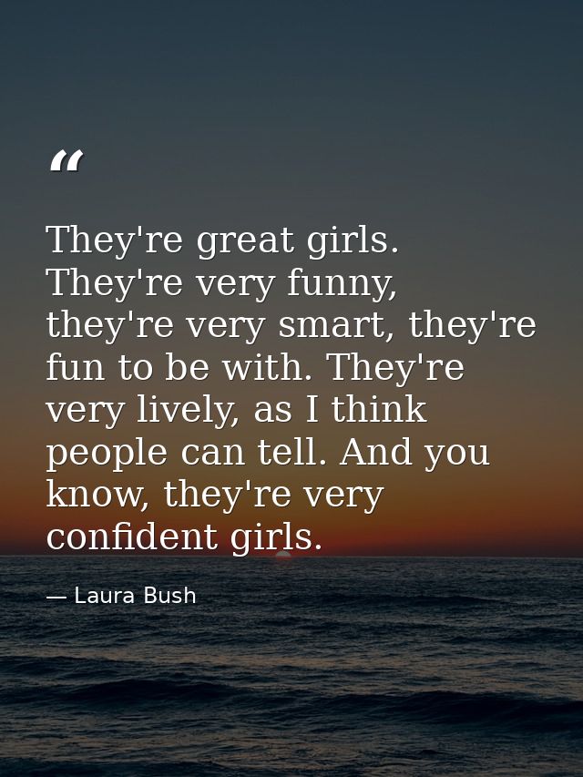 They're great girls. They're very funny, they're very smart, they're fun to be with. They're very lively, as I think peo — Laura Bush