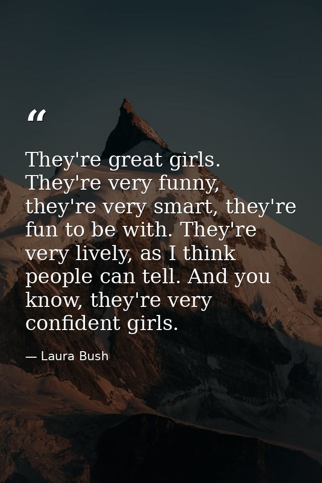 They're great girls. They're very funny, they're very smart, they're fun to be with. They're very lively, as I think peo — Laura Bush