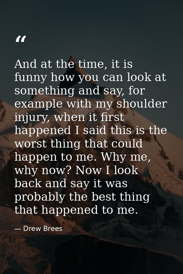 And at the time, it is funny how you can look at something and say, for example with my shoulder injury, when it first h — Drew Brees