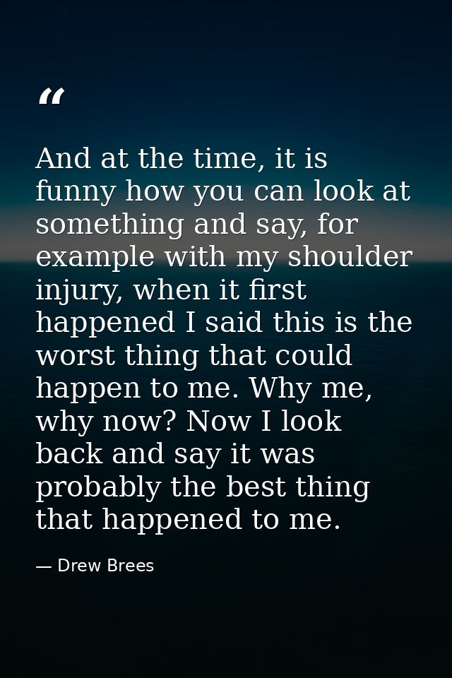And at the time, it is funny how you can look at something and say, for example with my shoulder injury, when it first h — Drew Brees