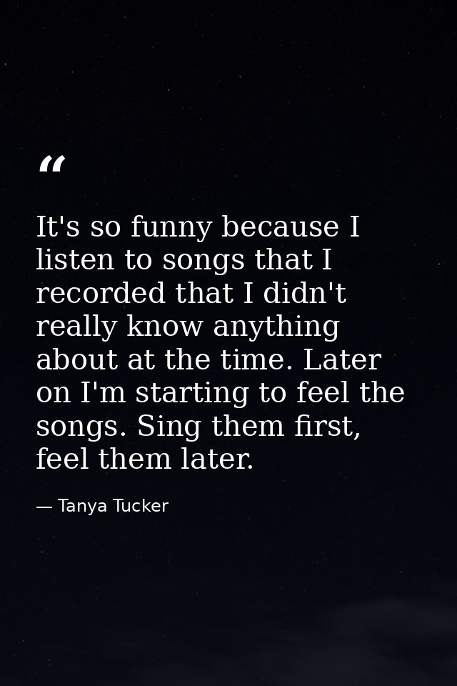 It's so funny because I listen to songs that I recorded that I didn't really know anything about at the time. Later on I — Tanya Tucker