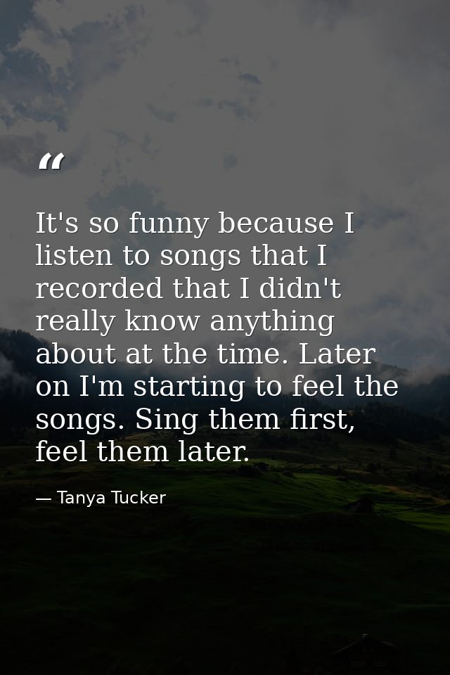 It's so funny because I listen to songs that I recorded that I didn't really know anything about at the time. Later on I — Tanya Tucker