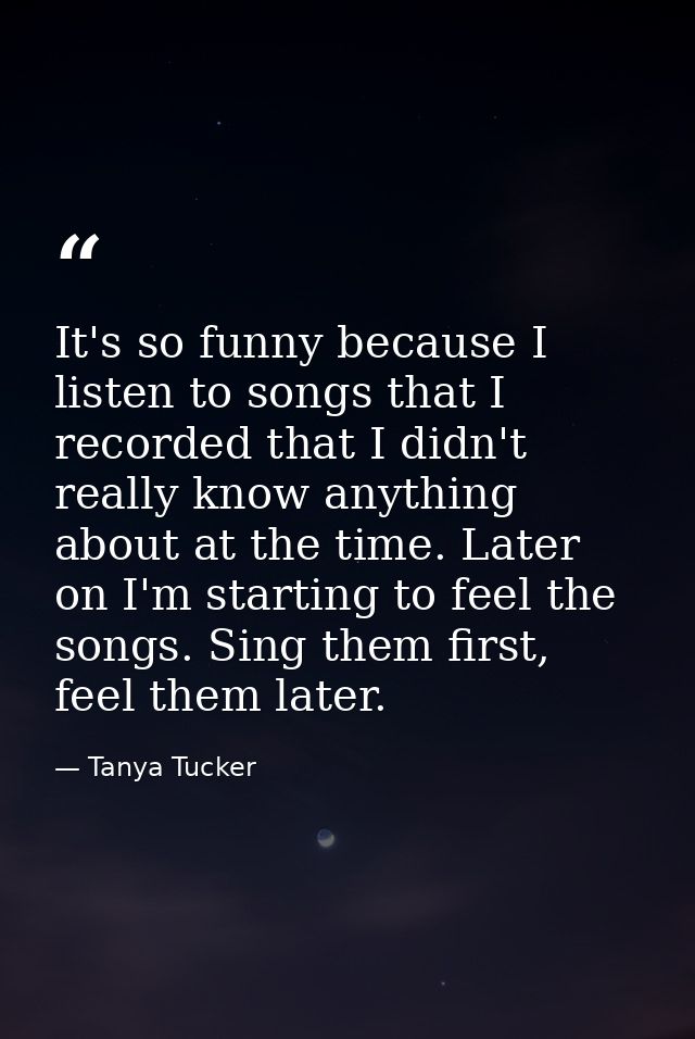 It's so funny because I listen to songs that I recorded that I didn't really know anything about at the time. Later on I — Tanya Tucker
