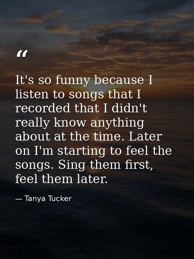 It's so funny because I listen to songs that I recorded that I didn't really know anything about at the time. Later on I — Tanya Tucker