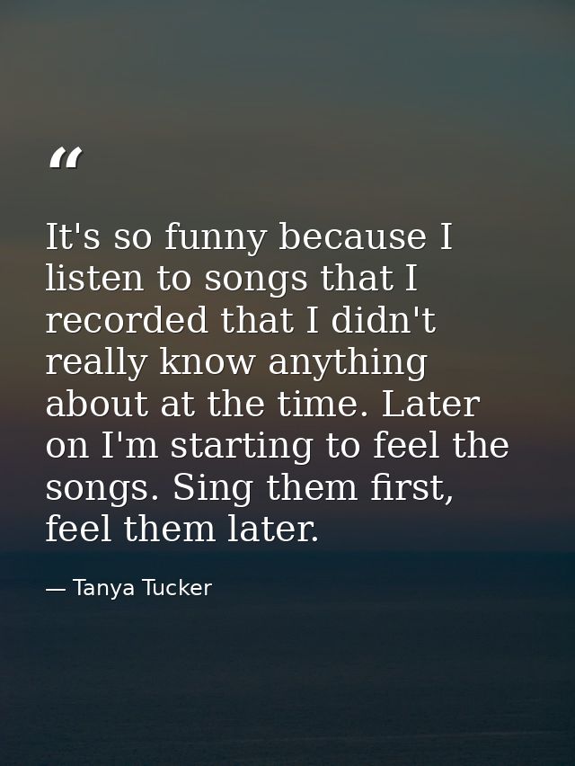 It's so funny because I listen to songs that I recorded that I didn't really know anything about at the time. Later on I — Tanya Tucker