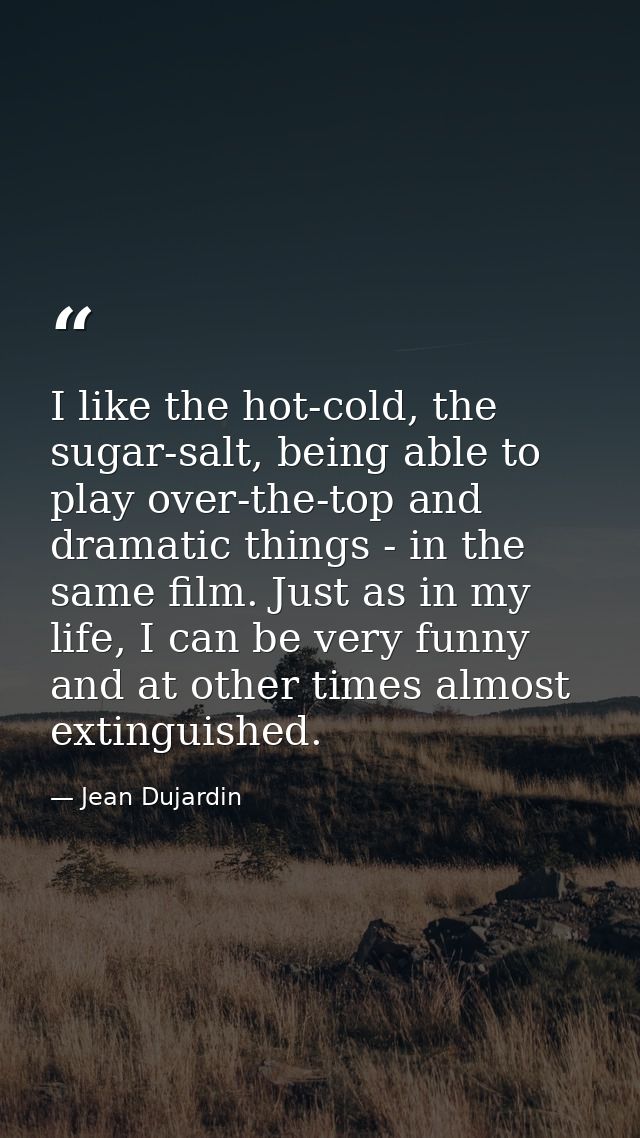 I like the hot-cold, the sugar-salt, being able to play over-the-top and dramatic things - in the same film. Just as in  — Jean Dujardin