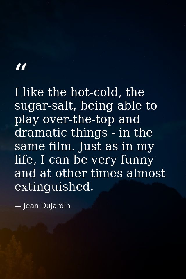 I like the hot-cold, the sugar-salt, being able to play over-the-top and dramatic things - in the same film. Just as in  — Jean Dujardin