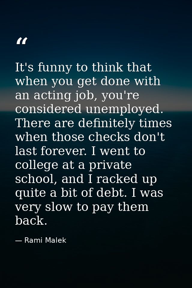 It's funny to think that when you get done with an acting job, you're considered unemployed. There are definitely times  — Rami Malek