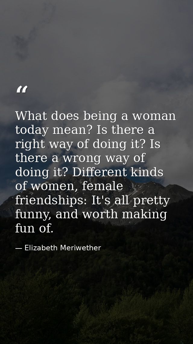 What does being a woman today mean? Is there a right way of doing it? Is there a wrong way of doing it? Different kinds  — Elizabeth Meriwether