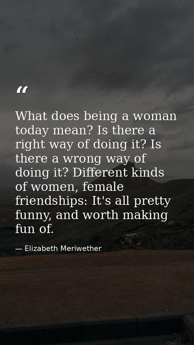 What does being a woman today mean? Is there a right way of doing it? Is there a wrong way of doing it? Different kinds  — Elizabeth Meriwether