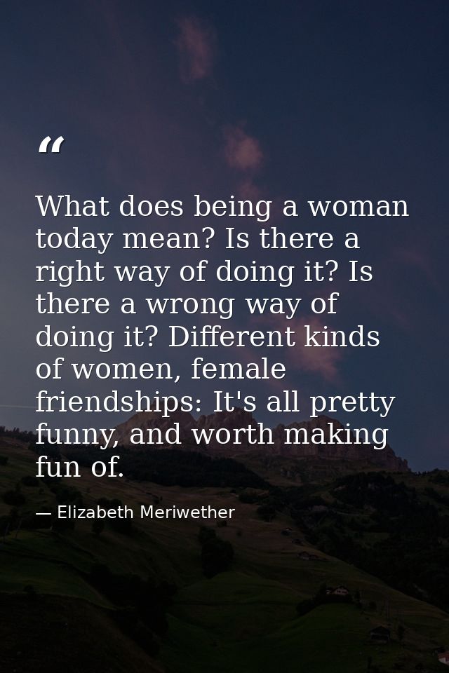 What does being a woman today mean? Is there a right way of doing it? Is there a wrong way of doing it? Different kinds  — Elizabeth Meriwether