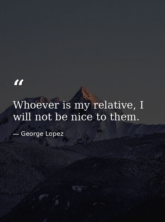 Whoever is my relative, I will not be nice to them. — George Lopez
