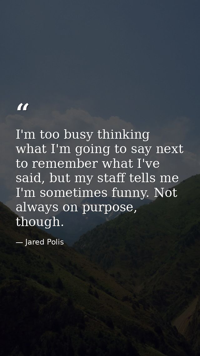 I'm too busy thinking what I'm going to say next to remember what I've said, but my staff tells me I'm sometimes funny.  — Jared Polis