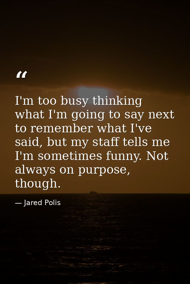 I'm too busy thinking what I'm going to say next to remember what I've said, but my staff tells me I'm sometimes funny.  — Jared Polis