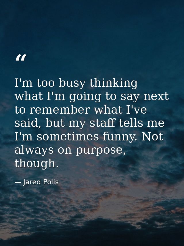 I'm too busy thinking what I'm going to say next to remember what I've said, but my staff tells me I'm sometimes funny.  — Jared Polis