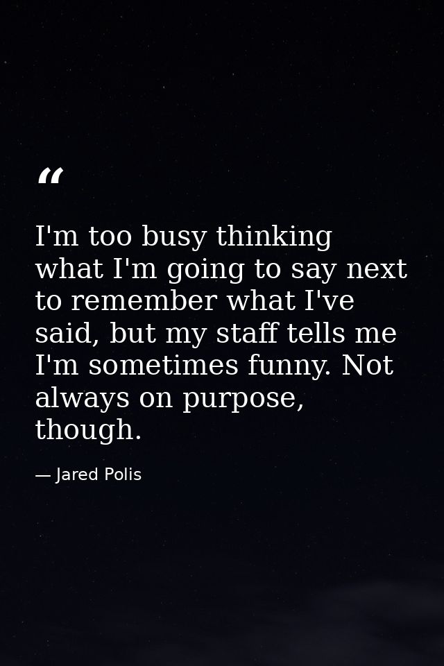 I'm too busy thinking what I'm going to say next to remember what I've said, but my staff tells me I'm sometimes funny.  — Jared Polis