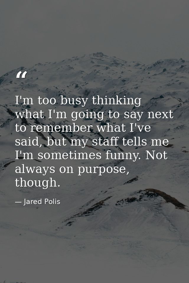I'm too busy thinking what I'm going to say next to remember what I've said, but my staff tells me I'm sometimes funny.  — Jared Polis