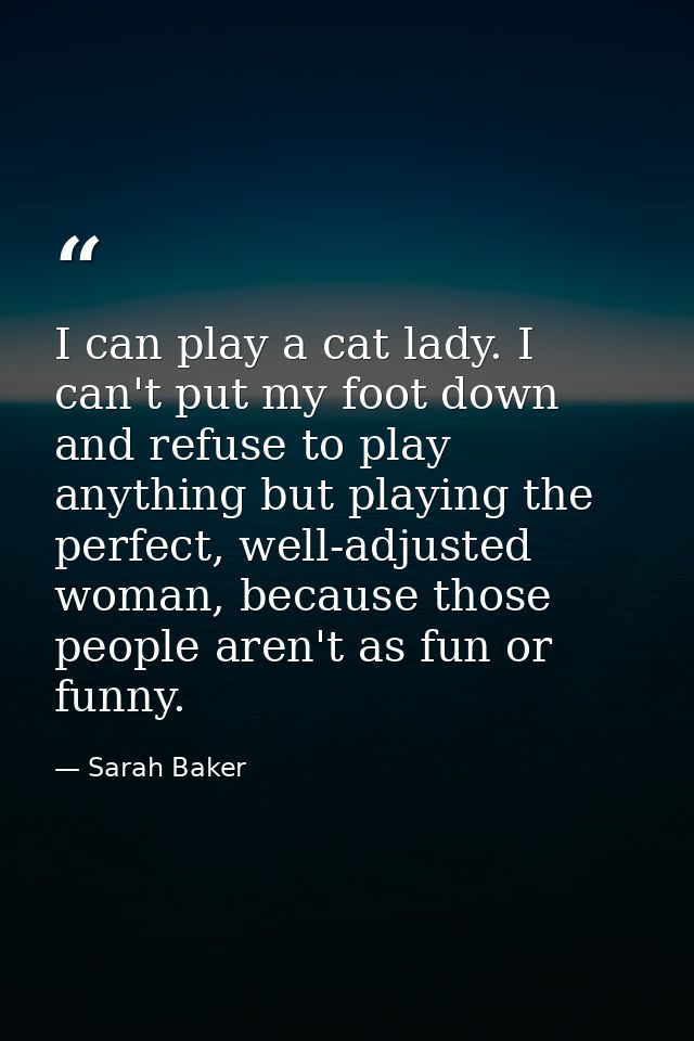 I can play a cat lady. I can't put my foot down and refuse to play anything but playing the perfect, well-adjusted woman — Sarah Baker