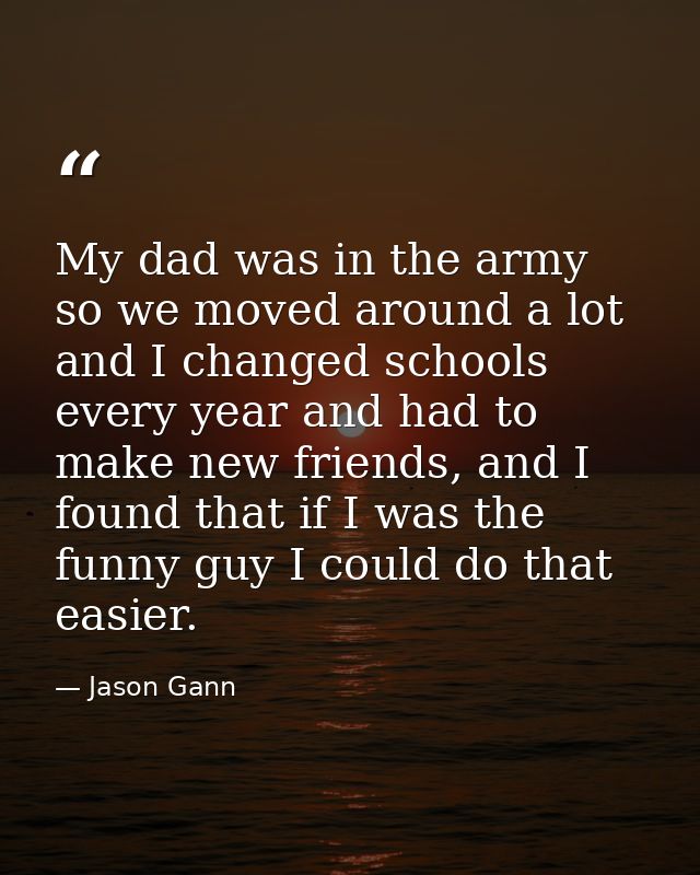 My dad was in the army so we moved around a lot and I changed schools every year and had to make new friends, and I foun — Jason Gann