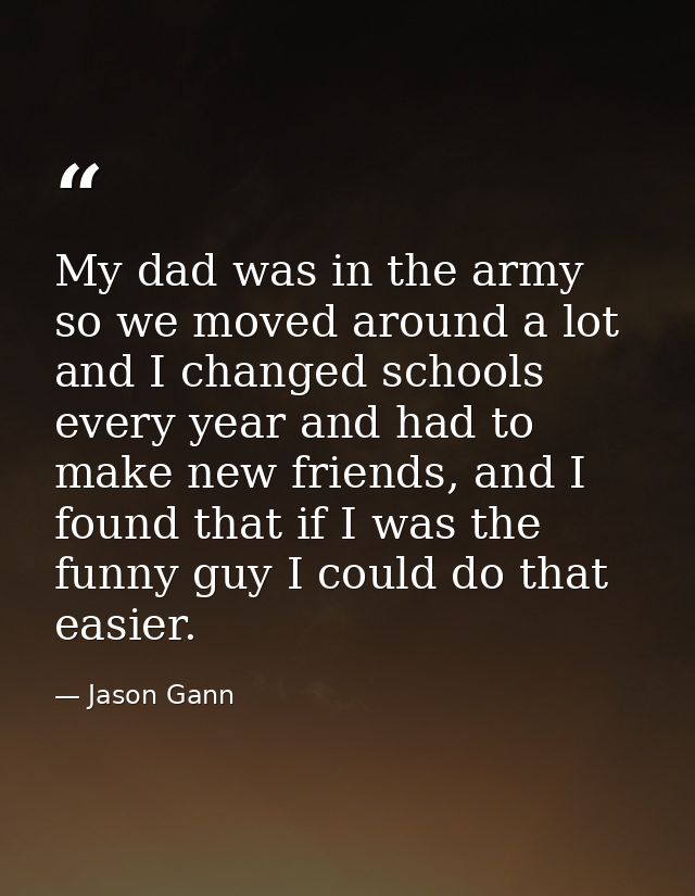 My dad was in the army so we moved around a lot and I changed schools every year and had to make new friends, and I foun — Jason Gann