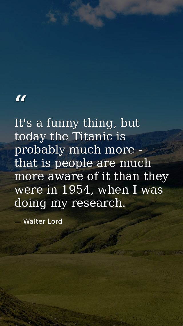 It's a funny thing, but today the Titanic is probably much more - that is people are much more aware of it than they wer — Walter Lord