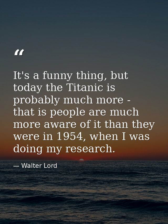 It's a funny thing, but today the Titanic is probably much more - that is people are much more aware of it than they wer — Walter Lord