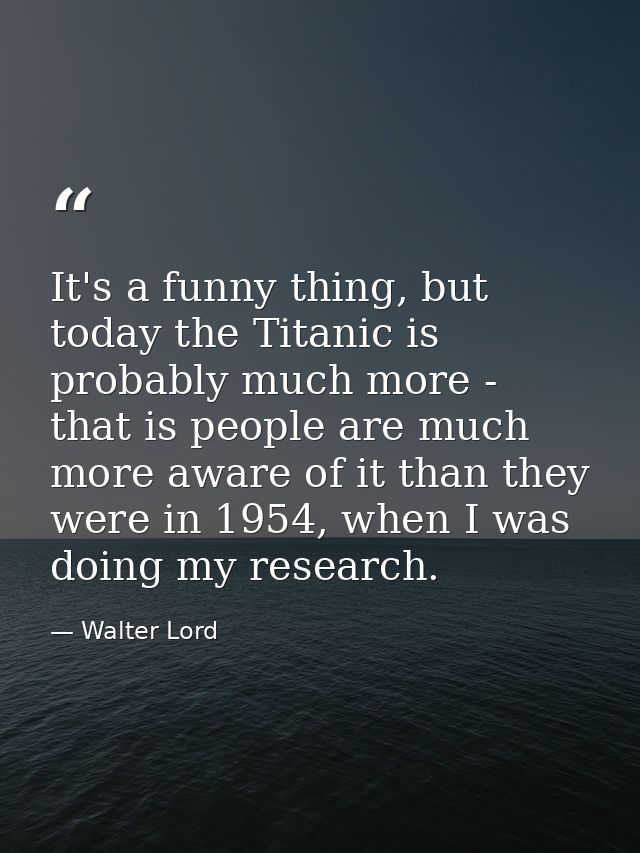 It's a funny thing, but today the Titanic is probably much more - that is people are much more aware of it than they wer — Walter Lord