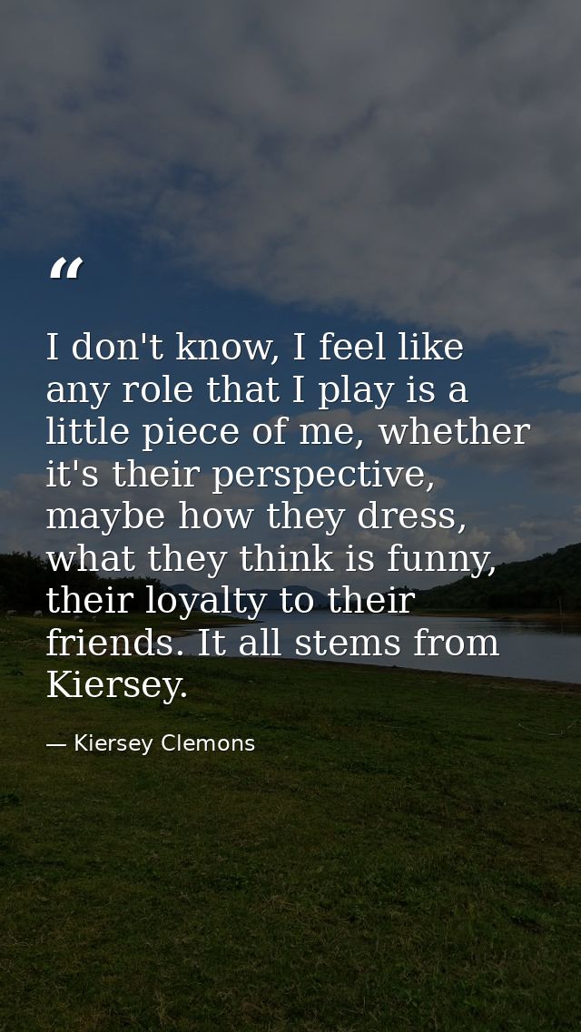 I don't know, I feel like any role that I play is a little piece of me, whether it's their perspective, maybe how they d — Kiersey Clemons