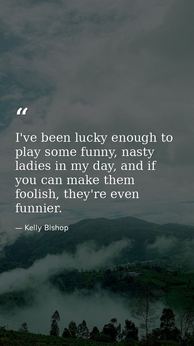 I've been lucky enough to play some funny, nasty ladies in my day, and if you can make them foolish, they're even funnie — Kelly Bishop