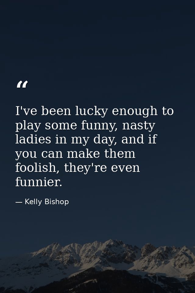 I've been lucky enough to play some funny, nasty ladies in my day, and if you can make them foolish, they're even funnie — Kelly Bishop