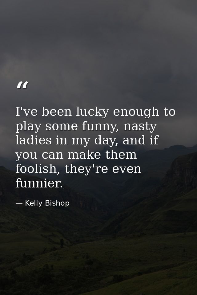 I've been lucky enough to play some funny, nasty ladies in my day, and if you can make them foolish, they're even funnie — Kelly Bishop