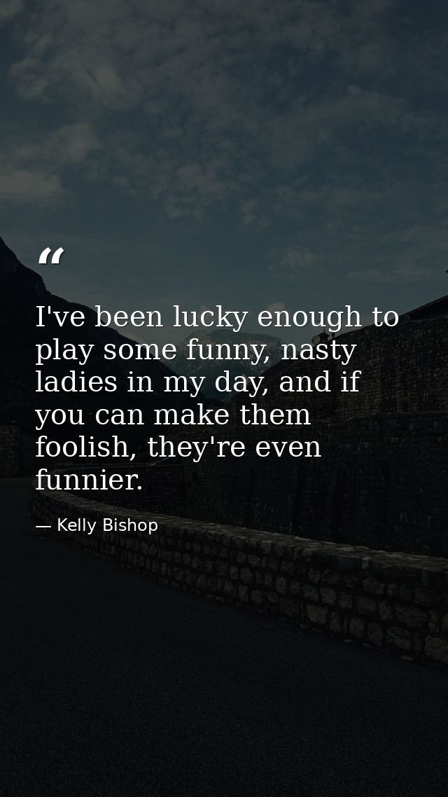 I've been lucky enough to play some funny, nasty ladies in my day, and if you can make them foolish, they're even funnie — Kelly Bishop
