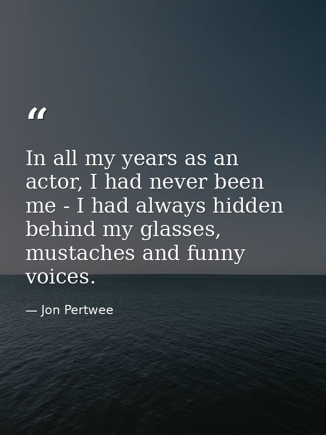 In all my years as an actor, I had never been me - I had always hidden behind my glasses, mustaches and funny voices. — Jon Pertwee