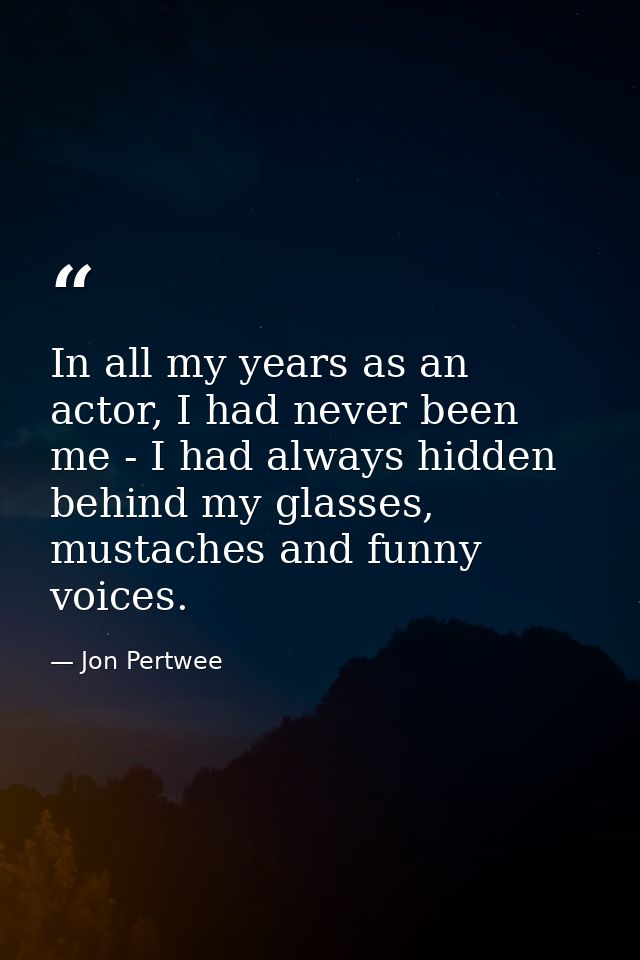 In all my years as an actor, I had never been me - I had always hidden behind my glasses, mustaches and funny voices. — Jon Pertwee