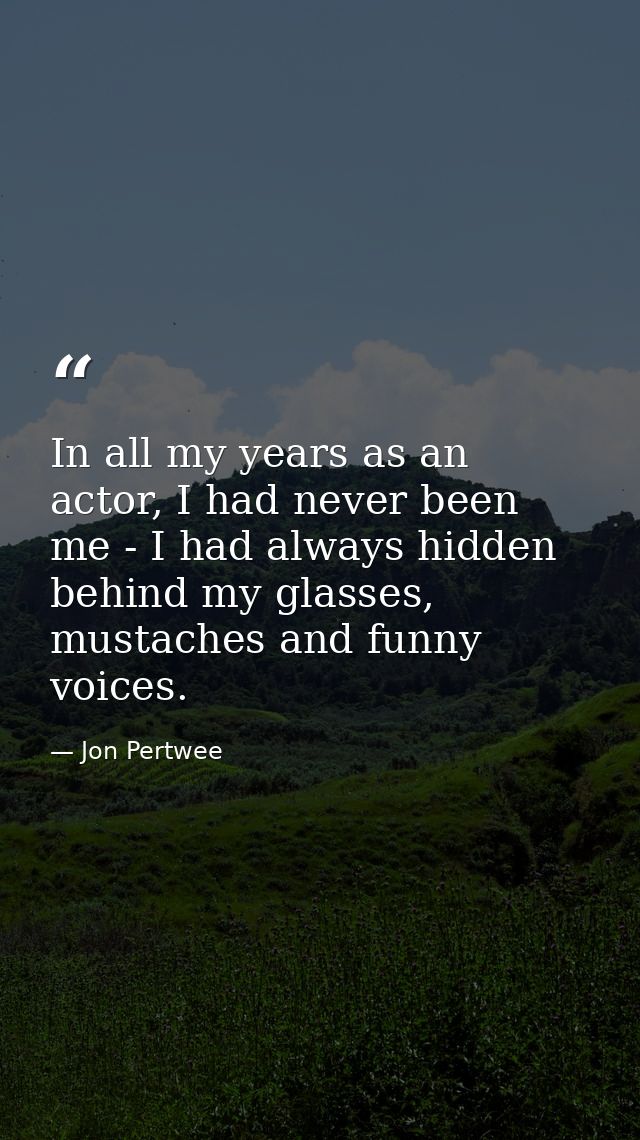 In all my years as an actor, I had never been me - I had always hidden behind my glasses, mustaches and funny voices. — Jon Pertwee