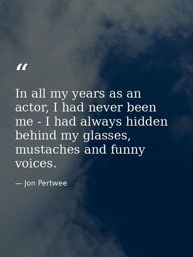 In all my years as an actor, I had never been me - I had always hidden behind my glasses, mustaches and funny voices. — Jon Pertwee
