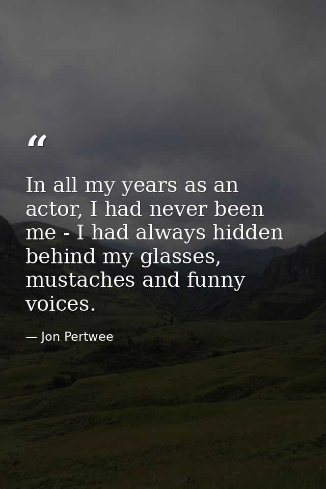 In all my years as an actor, I had never been me - I had always hidden behind my glasses, mustaches and funny voices. — Jon Pertwee