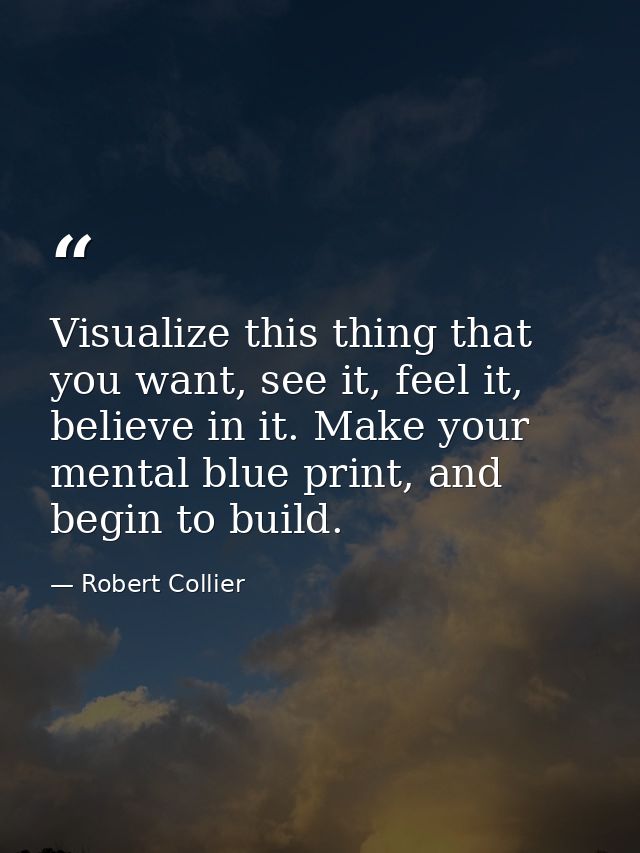Visualize this thing that you want, see it, feel it, believe in it. Make your mental blue print, and begin to build. — Robert Collier