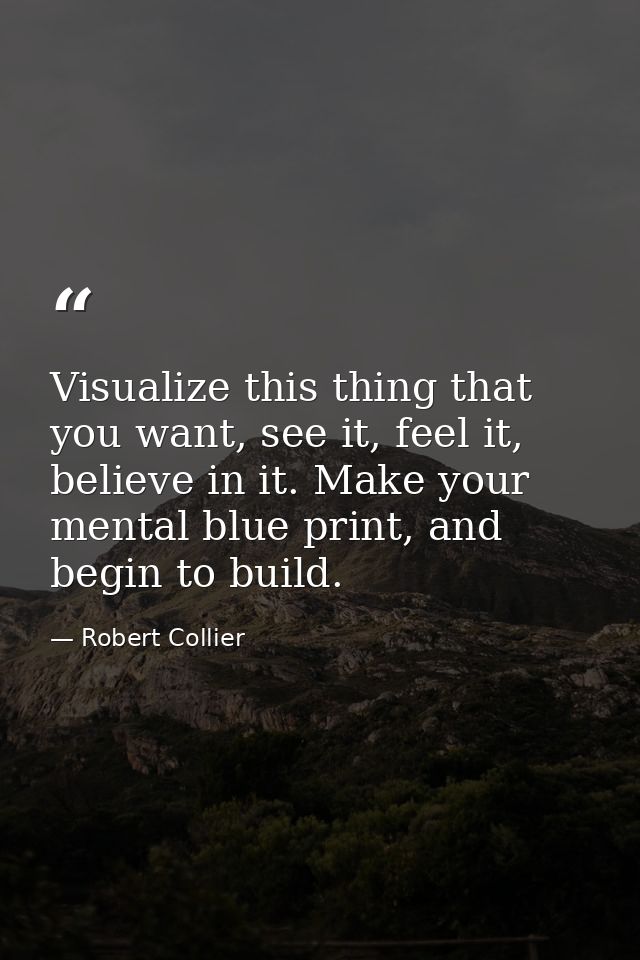 Visualize this thing that you want, see it, feel it, believe in it. Make your mental blue print, and begin to build. — Robert Collier