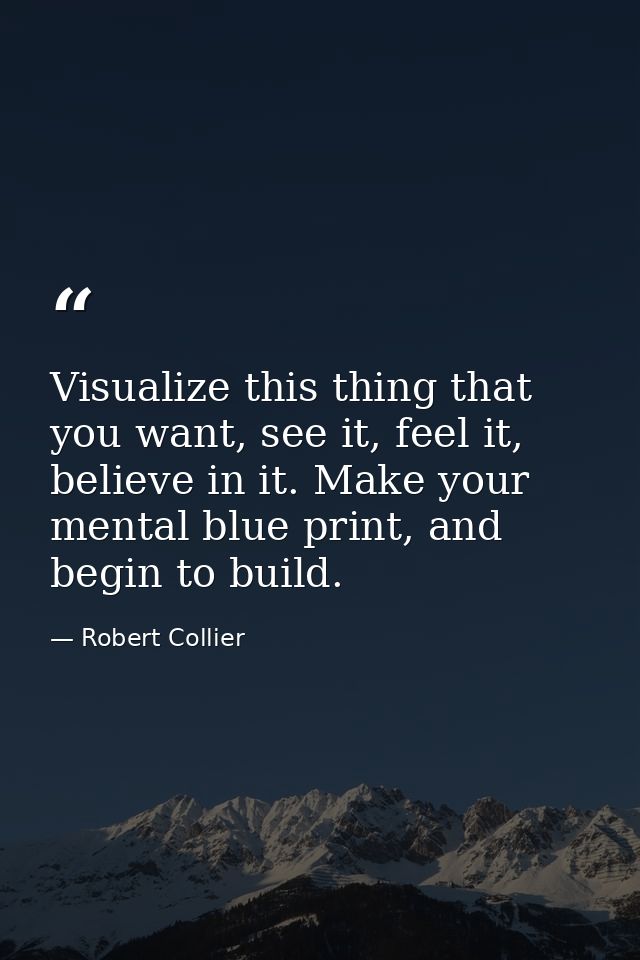 Visualize this thing that you want, see it, feel it, believe in it. Make your mental blue print, and begin to build. — Robert Collier