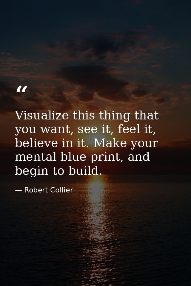 Visualize this thing that you want, see it, feel it, believe in it. Make your mental blue print, and begin to build. — Robert Collier
