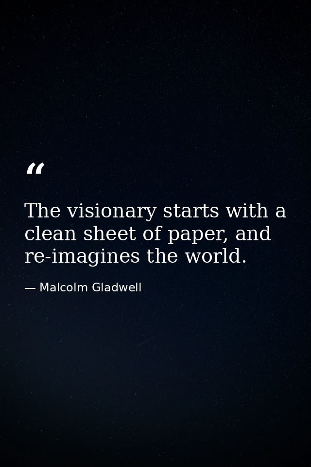 The visionary starts with a clean sheet of paper, and re-imagines the world. — Malcolm Gladwell