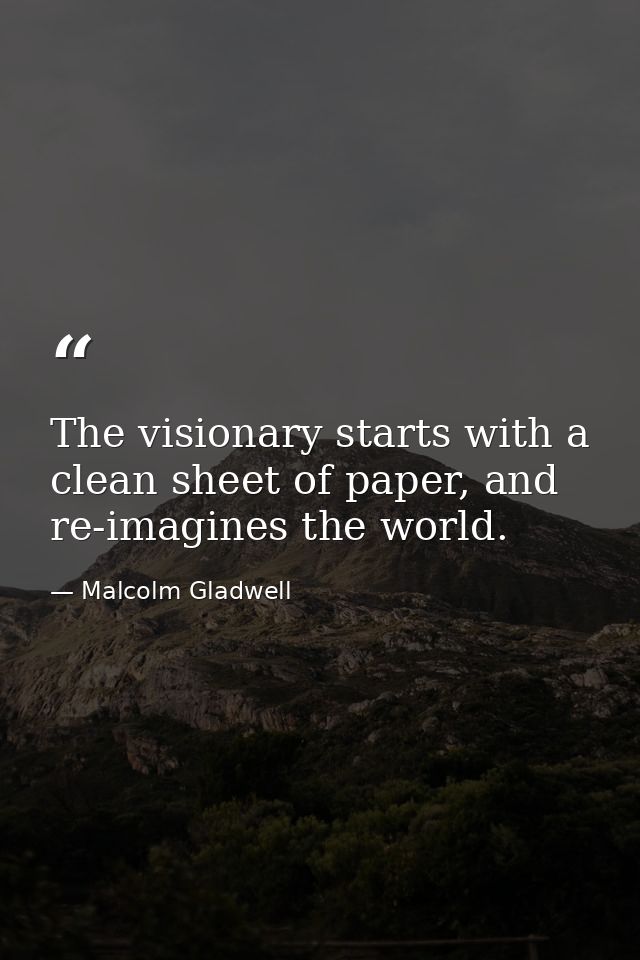 The visionary starts with a clean sheet of paper, and re-imagines the world. — Malcolm Gladwell