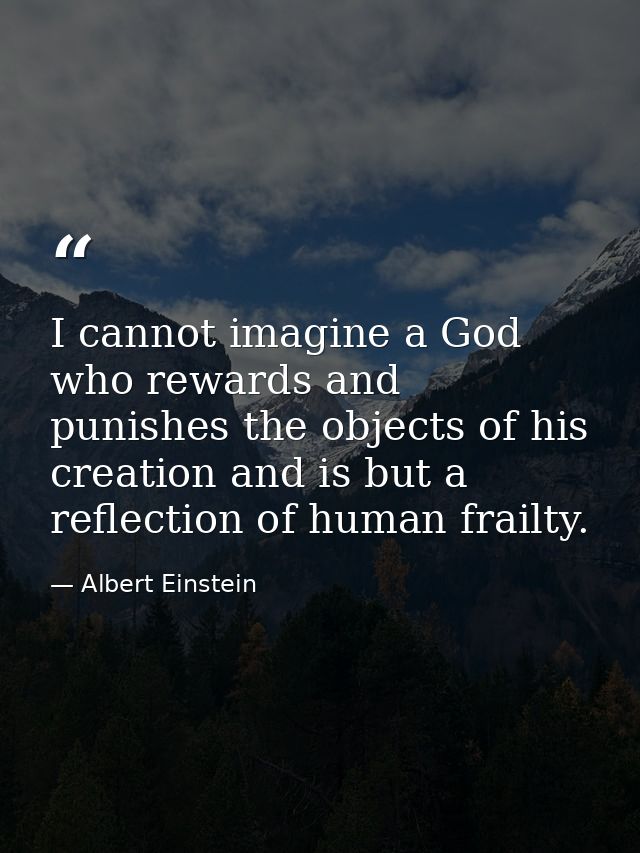 I cannot imagine a God who rewards and punishes the objects of his creation and is but a reflection of human frailty. — Albert Einstein