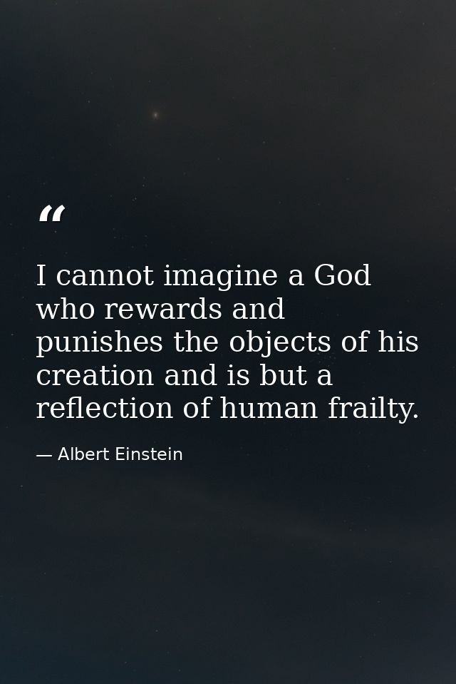 I cannot imagine a God who rewards and punishes the objects of his creation and is but a reflection of human frailty. — Albert Einstein